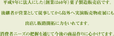 平成9年に法人にした（創業は60年）菓子製造販売店です。 後継者が営業として従事してから島外へ実演販売物産展にも出店し販路開拓に力をいれてます。